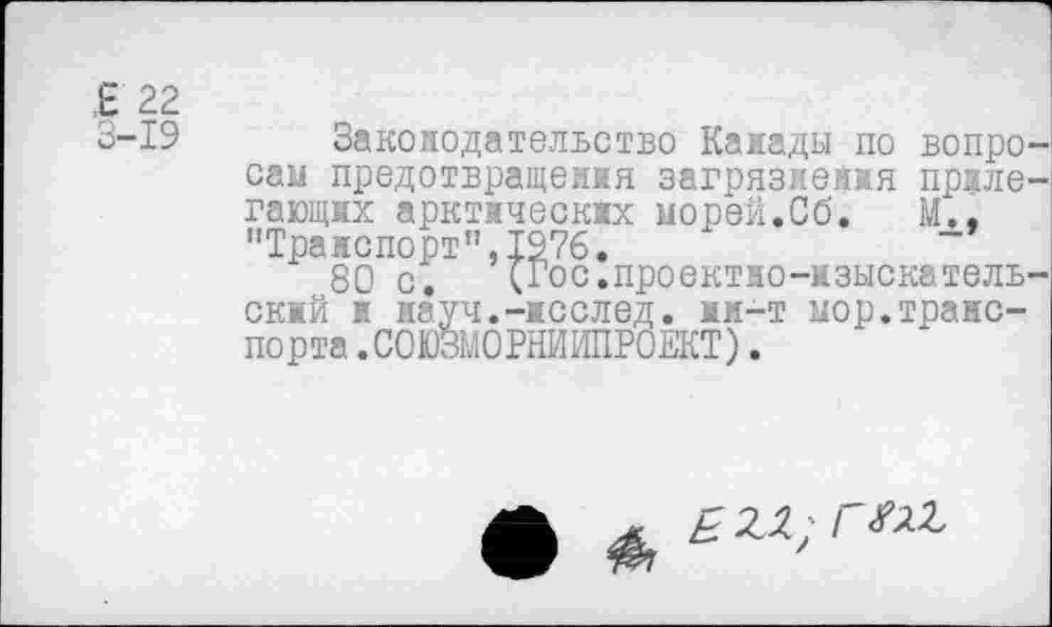 ﻿Е 22
3-19
Законодательство Канады по вопросам предотвращения загрязнения прилегающих арктических морей.Сб. М'., "Транспорт”,1976.
80 с. (Гос.проектно-изыскательский и науч.-исслед. мм-т мор.транспорта .СОЮЗМОРНИИПРОЕКТ) .
£ 2Л; Г Ж